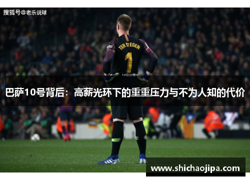巴萨10号背后:高薪光环下的重重压力与不为人知的代价 巴萨10号背后:高薪光环下的重重压力与不为人知的代价