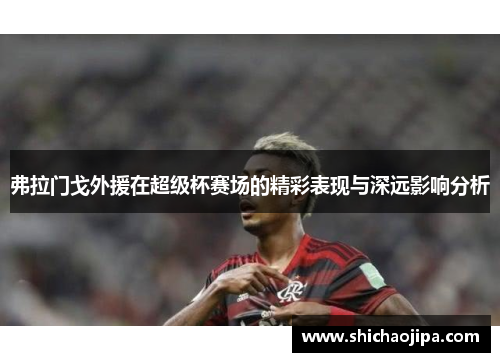 弗拉门戈外援在超级杯赛场的精彩表现与深远影响分析